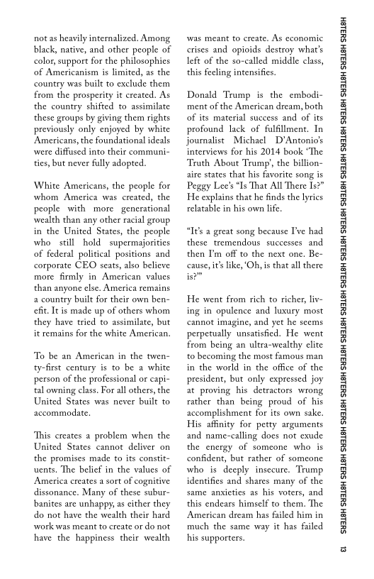 not as heavily internalized. Among
black, native, and other people of
color, support for the philosophies
of Americanism is limited, as the
country was built to exclude them
from the prosperity it created. As
the country shifted to assimilate
these groups by giving them rights
previously only enjoyed by white
‘Americans, the foundational ideals
‘were diffused into their communi
ties, but never fully adopted.

White Americans, the people for
whom America was created, the
people with more generational
wealth than any other racial group
in the United States, the people
who still hold  supermajorities
of federal political positions and
corporate CEO seats, also believe
more firmly in American values
‘than anyone else. America remains
a country built for their own ben-
fit. It is made up of others whom
they have tried to assimilate, but
it remains for the white American,

 

To be an American in the twen-
ty-first century is to be a white
person of the professional or capi-
tal owning class, For all others, the
United States was never built to
accommodate.

This creates a problem when the
United States cannot deliver on
the promises made to its constit~
uents. The belief in the values of
America creates a sort of cognitive
dissonance. Many of these subur-
bbanites are unhappy, as cither they
do not have the wealth their hard
‘work was meant to create or do not
have the happiness their wealth

‘was meant to create. As economic
crises and opioids destroy what's
left of the so-called middle class,
this feeling intensifies.

Donald Trump is the embodi-
ment of the American dream, both
of its material success and of its
profound lack of fulfillment. In
journalist Michael D'Antonio's
interviews for his 2014 book “The
Truth About Trump’, the billion-
aire states that his favorite song is
Peggy Lee's “Is That All There Is?”
He explains that he finds the lyrics
relatable in his own life.

“I's a great song because I've had
these tremendous successes and
then I'm off to the next one. Be~
cause, i’ like, ‘Oh, is that all there

He went from rich to richer, liv-
ing in opulence and luxury most
cannot imagine, and yet he seems
perpetually unsatisfied. He went
from an ultra-wealthy elite
to becoming the most famous man
in the world in the office of the
president, but only expressed joy
at proving his detractors wrong
rather than being proud of his
accomplishment for its own sake,
His affinity for petty arguments
and name-calling does not exude
the energy of someone who is
confident, but rather of someone
who is deeply insecure. Trump
identifies and shares many of the
same anxieties as his voters, and
this endears himself to them. The
‘American dream has failed him in
much the same way it has failed
his supporters.

 

‘SUSLBH SUBLBH SUSLBH SYBL6H SULBH SUBL6H SULBH SU3ISH SULBH SUBLGH SURLSH SUBLGH SURLSH SUBLGH SULBH SUBLGH SUBISH SUSLBH SULSH

a
